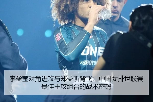 李盈莹对角进攻与郑益昕背飞：中国女排世联赛最佳主攻组合的战术密码