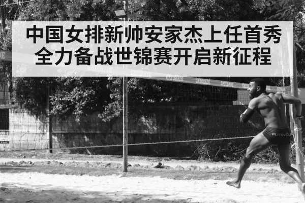 中国女排新帅安家杰上任首秀全力备战世锦赛开启新征程