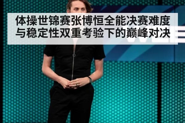 体操世锦赛张博恒全能决赛难度与稳定性双重考验下的巅峰对决